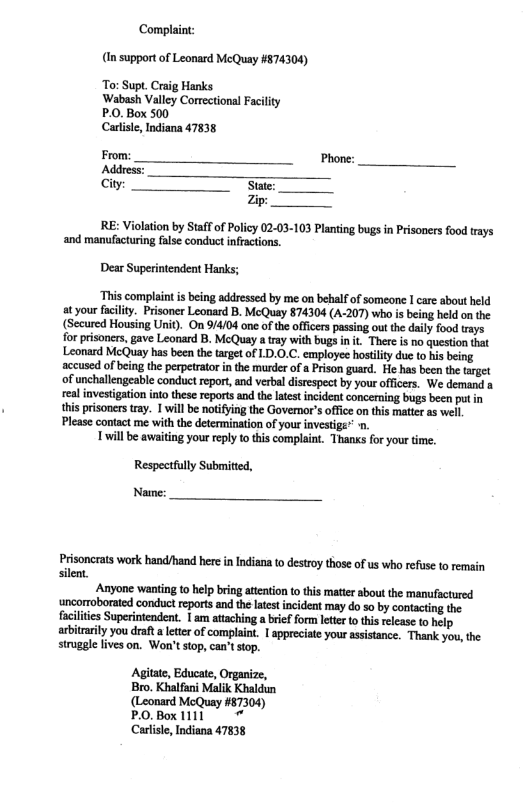 Complaint: (In support of Leonard McQuay #574304) To: Supt. Craig Hanks Wabash Valley Correctional Facility P.0. Box 500 Carliste, Indiana 47838 From: Phone: Address: Gy S zip RE: Violation by Staffof Policy 02-03-103 Planting bugs in Prisoners food trays ‘and manufacturing flse conduet ifractions. Dear Superintendent Hanks; ‘This complaint s being addressed by me on bebalf of someone I care about eld at your fcilty. Prsoner Leonard B. McQuay 874304 (A-207) who i being hld on he (Secured Housing Unif). On 9/4/04 one of the offcers passing out the daily food trays for prisoncrs, gave Leonard B. McQuay a tray with bugainit. There is no question that Leonard McQuay has been the trget of LD.0.C. employes hostiliy dus o his being accused of being the pepetrator in the murder of Prison guard. He has been th target of unchallengeable conduet report, and verbal disrespect by your offcers. We demand a realinvestigaion ntothese reports and the ltest ncident concerning bugs been pt in thisprisoners tay. 1 willbe notifing the Governor’s officeon this matter a5 well Please contact me with the determination of your investige” Twillbe awiting your repy o this complaint. Thans or your time. Respectfully Submitied, Namme: Prisoncrats work hand/hand here in Indiana to destroy those of us who refuse o remain silent. Anyone wanting to help bring attention o ths mater about the manufactured ‘uncorroborated conduct reports and the latet ncident may do so by contacting the uperintendent. | am attaching a brief form lette to this release to help. arbitarity you draft a letter of complaint. I appreciate your assistance. Thank you, the struggle lives on. Won’t stop, can’t stop. Agitate, Educate, Organize, Bro. Khalfani Malik Khaldun (Leonard McQuay #87304) PO.Box11ll Carlisle, Indiana 47838